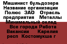 Машинист бульдозера › Название организации ­ Полюс, ЗАО › Отрасль предприятия ­ Металлы › Минимальный оклад ­ 1 - Все города Работа » Вакансии   . Карелия респ.,Костомукша г.